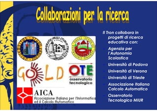 Il Tron collabora in
    progetti di ricerca
    educativa con:
   Agenzia per
   l’Autonomia
   Scolastica
   Università di Padova
   Università di Verona
   Università di Trieste
   Associazione Italiana
   Calcolo Automatico
   Osservatorio
   Tecnologico MIUR
 