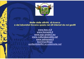 Molte delle attività di ricerca
                           attività
e dei laboratori trovano spazio nei siti Internet da noi gestiti

                        www.tron.vi.it
                       www.tronweb.it
                    www.egs-project.eu
                    www.egs-
                 www.culturalpeadria.net
                      www.asinorosa.it
                       learningvillage
              sentierididattici.scuoleinrete.net
 