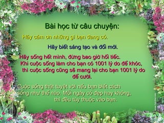 Bài học từ câu chuyện:Bài học từ câu chuyện:
Hãy cảm ơn những gì bạn đang có.Hãy cảm ơn những gì bạn đang có.
Hãy biết sáng tạo và đổi mới.Hãy biết sáng tạo và đổi mới.
Hãy sống hết mình, đừng bao giờ hối tiếc.Hãy sống hết mình, đừng bao giờ hối tiếc.
Khi cuộc sống làm cho bạn có 1001 lý do để khóc,Khi cuộc sống làm cho bạn có 1001 lý do để khóc,
thì cuộc sống cũng sẽ mang lại cho bạn 1001 lý dothì cuộc sống cũng sẽ mang lại cho bạn 1001 lý do
để cười.để cười.
Cuộc sống thật tuyệt vời nếu bạn biết cáchCuộc sống thật tuyệt vời nếu bạn biết cách
sống như thế nào. Mỗi ngày có đẹp hay không,sống như thế nào. Mỗi ngày có đẹp hay không,
thì đều tùy thuộc vào bạn.thì đều tùy thuộc vào bạn.
 