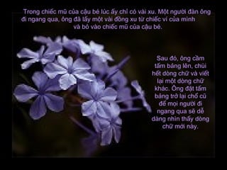 Trong chiếc mũ của cậu bé lúc ấy chỉ có vài xu. Một người đàn ôngTrong chiếc mũ của cậu bé lúc ấy chỉ có vài xu. Một người đàn ông
đi ngang qua, ông đã lấy một vài đồng xu từ chiếc ví của mìnhđi ngang qua, ông đã lấy một vài đồng xu từ chiếc ví của mình
và bỏ vào chiếc mũ của cậu bé.và bỏ vào chiếc mũ của cậu bé.
Sau đó, ông cầmSau đó, ông cầm
tấm bảng lên, chùitấm bảng lên, chùi
hết dòng chữ và viếthết dòng chữ và viết
lại một dòng chữlại một dòng chữ
khác. Ông đặt tấmkhác. Ông đặt tấm
bảng trở lại chổ cũbảng trở lại chổ cũ
để mọi người điđể mọi người đi
ngang qua sẽ dễngang qua sẽ dễ
dàng nhìn thấy dòngdàng nhìn thấy dòng
chữ mới này.chữ mới này.
 