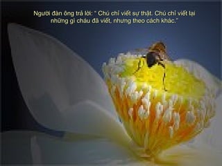 Người đàn ông trả lời: “ Chú chỉ viết sự thật. Chú chỉ viết lạiNgười đàn ông trả lời: “ Chú chỉ viết sự thật. Chú chỉ viết lại
những gì cháu đã viết, nhưng theo cách khác.”những gì cháu đã viết, nhưng theo cách khác.”
 