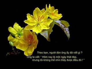 Theo bạn, người đàn ông ấy đã viết gì ?Theo bạn, người đàn ông ấy đã viết gì ?
Ông ta viết: “ Hôm nay là một ngày thật đẹp,Ông ta viết: “ Hôm nay là một ngày thật đẹp,
nhưng tôi không thể nhìn thấy được điều đó ! ”nhưng tôi không thể nhìn thấy được điều đó ! ”
 