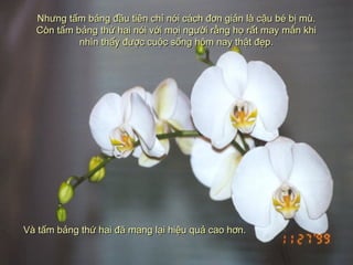 Nhưng tấm bảng đầu tiên chỉ nói cách đơn giản là cậu bé bị mù.Nhưng tấm bảng đầu tiên chỉ nói cách đơn giản là cậu bé bị mù.
Còn tấm bảng thứ hai nói với mọi người rằng họ rất may mắn khiCòn tấm bảng thứ hai nói với mọi người rằng họ rất may mắn khi
nhìn thấy được cuộc sống hôm nay thật đẹp.nhìn thấy được cuộc sống hôm nay thật đẹp.
Và tấm bảng thứ hai đã mang lại hiệu quả cao hơn.Và tấm bảng thứ hai đã mang lại hiệu quả cao hơn.
 