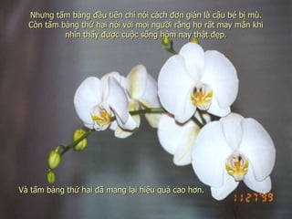 Nhưng tấm bảng đầu tiên chỉ nói cách đơn giản là cậu bé bị mù. Còn tấm bảng thứ hai nói với mọi người rằng họ rất may mắn khi nhìn thấy được cuộc sống hôm nay thật đẹp. Và tấm bảng thứ hai đã mang lại hiệu quả cao hơn. 