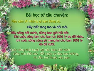 Bài học từ câu chuyện: Hãy cảm ơn những gì bạn đang có.  Hãy biết sáng tạo và đổi mới. Hãy sống hết mình, đừng bao giờ hối tiếc.  Khi cuộc sống làm cho bạn có 1001 lý do để khóc,  thì cuộc sống cũng sẽ mang lại cho bạn 1001 lý do để cười. Cuộc sống thật tuyệt vời nếu bạn biết cách  sống như thế nào. Mỗi ngày có đẹp hay không,  thì đều tùy thuộc vào bạn. 