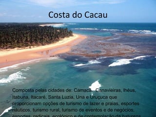 Costa do Cacau Composta pelas cidades de: Camacã,  Canavieiras, lhéus, Itabuna, Itacaré, Santa Luzia, Una e Uruçuca que proporcionam opções de turismo de lazer e praias, esportes náuticos, turismo rural, turismo de eventos e de negócios, esportes  radicais, ecológico e de contemplação da natureza. 