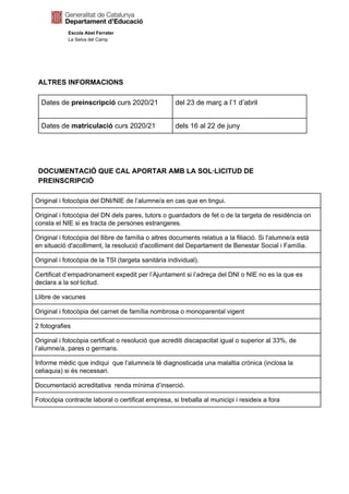 Escola Abel Ferrater
La Selva del Camp
ALTRES INFORMACIONS
Dates de ​preinscripció​ curs 2020/21 del 23 de març a l’1 d’abril
Dates de ​matriculació​ curs 2020/21 dels 16 al 22 de juny
DOCUMENTACIÓ QUE CAL APORTAR AMB LA SOL·LICITUD DE
PREINSCRIPCIÓ
Original i fotocòpia del DNI/NIE de l’alumne/a en cas que en tingui.
Original i fotocòpia del DN dels pares, tutors o guardadors de fet o de la targeta de residència on
consta el NIE si es tracta de persones estrangeres.
Original i fotocòpia del llibre de família o altres documents relatius a la filiació. Si l'alumne/a està
en situació d'acolliment, la resolució d'acolliment del Departament de Benestar Social i Família.
Original i fotocòpia de la TSI (targeta sanitària individual).
Certificat d’empadronament expedit per l’Ajuntament si l’adreça del DNI o NIE no es la que es
declara a la sol·licitud.
Llibre de vacunes
Original i fotocòpia del carnet de família nombrosa o monoparental vigent
2 fotografies
Original i fotocòpia certificat o resolució que acrediti discapacitat igual o superior al 33%, de
l’alumne/a, pares o germans.
Informe mèdic que indiqui que l’alumne/a té diagnosticada una malaltia crònica (inclosa la
celiaquia) si és necessari.
Documentació acreditativa renda mínima d’inserció.
Fotocòpia contracte laboral o certificat empresa, si treballa al municipi i resideix a fora
 