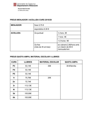 Escola Abel Ferrater
La Selva del Camp
PREUS MENJADOR I ACOLLIDA CURS 2019/20
MENJADOR fixes 5,75 €
esporàdics 6,30 €
ACOLLIDA Ús puntual ½ hora 2€
1 hora 4€
1,5 hores 6€
Ús fixe
(més de 4h al mes)
es cobrarà 2,5€/hora amb
un màxim de 65 €
mensuals/nen
PREUS QUOTA AMPA, MATERIAL ESCOLAR I LLIBRES
CURS LLIBRES MATERIAL ESCOLAR QUOTA AMPA
P3 53,14€ 30€ 35 €/família
P4 53,14€
P5 53,14€
1r 70,76€ 20€
2n 72,74€
3r 113,13€
4t 113,13€
5è 105,90€
6è 105,90€
 
 
 