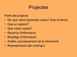 Projectes
Parts del projecte
• De què volem aprendre coses? (triar el tema)
• Què en sabem?
• Què volem saber?
• Recerca d’informació
• Buidatge d’informació
• Anàlisi, processament de la informació
• Representació del contingut
 
