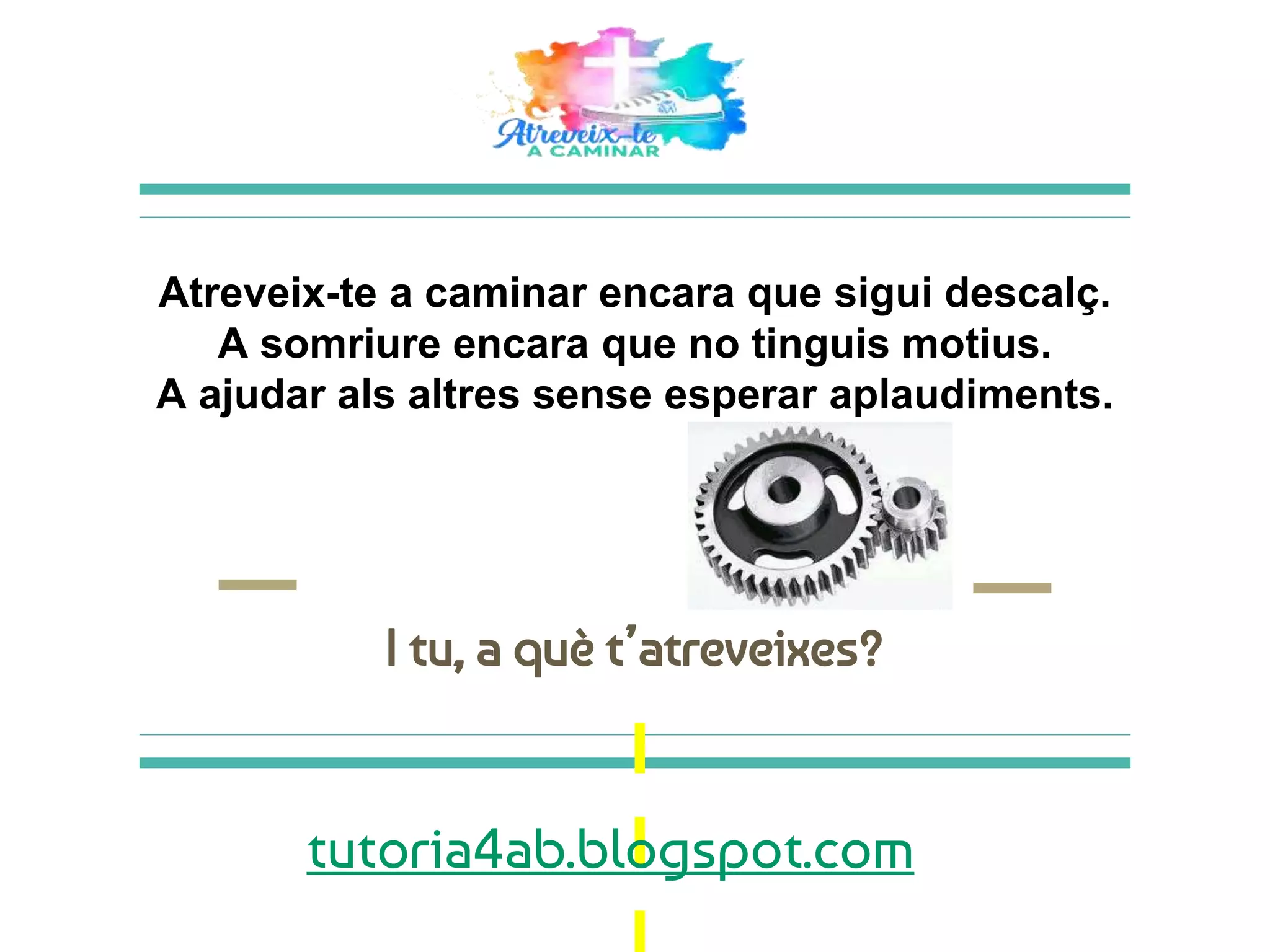 Atreveix-te a caminar encara que sigui descalç.
A somriure encara que no tinguis motius.
A ajudar als altres sense esperar aplaudiments.
I tu, a què t’atreveixes?
tutoria4ab.blogspot.com
 