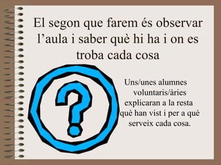 El segon que farem és observar l’aula i saber què hi ha i on es troba cada cosa Uns/unes alumnes voluntaris/àries explicaran a la resta  què han vist i per a què serveix cada cosa. 