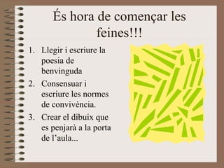 És hora de començar les feines!!! Llegir i escriure la poesia de benvinguda Consensuar i escriure les normes de convivència. Crear el dibuix que es penjarà a la porta de l’aula... 