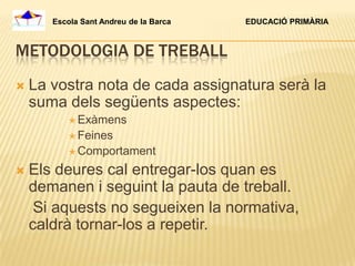 Escola Sant Andreu de la Barca   EDUCACIÓ PRIMÀRIA



METODOLOGIA DE TREBALL
   La vostra nota de cada assignatura serà la
    suma dels següents aspectes:
            Exàmens
            Feines
            Comportament

   Els deures cal entregar-los quan es
    demanen i seguint la pauta de treball.
     Si aquests no segueixen la normativa,
    caldrà tornar-los a repetir.
 