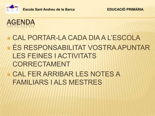 Escola Sant Andreu de la Barca   EDUCACIÓ PRIMÀRIA



AGENDA

 CAL PORTAR-LA CADA DIA A L’ESCOLA
 ÉS RESPONSABILITAT VOSTRA APUNTAR
  LES FEINES I ACTIVITATS
  CORRECTAMENT
 CAL FER ARRIBAR LES NOTES A
  FAMILIARS I ALS MESTRES
 