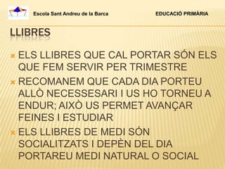 Escola Sant Andreu de la Barca   EDUCACIÓ PRIMÀRIA



LLIBRES

 ELS LLIBRES QUE CAL PORTAR SÓN ELS
  QUE FEM SERVIR PER TRIMESTRE
 RECOMANEM QUE CADA DIA PORTEU
  ALLÒ NECESSESARI I US HO TORNEU A
  ENDUR; AIXÒ US PERMET AVANÇAR
  FEINES I ESTUDIAR
 ELS LLIBRES DE MEDI SÓN
  SOCIALITZATS I DEPÈN DEL DIA
  PORTAREU MEDI NATURAL O SOCIAL
 