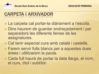 Escola Sant Andreu de la Barca   EDUCACIÓ PRIMÀRIA



CARPETA I ARXIVADOR
 La carpeta cal portar-la diàriament a l’escola.
 Dins haurem de guardar endreçadament i per
  separadors les diferents feines de les
  assignatures.
 Cal tenir especial cura amb català i castellà.
 Farem servir fulls blancs per a aquestes dues
  àrees i utilitzarem la pauta.
 Cada full haurà de portar la data llarga, el nom,
  el curs, títol i subtítol.
 