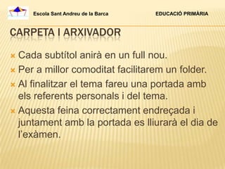 Escola Sant Andreu de la Barca   EDUCACIÓ PRIMÀRIA



CARPETA I ARXIVADOR

 Cada subtítol anirà en un full nou.
 Per a millor comoditat facilitarem un folder.

 Al finalitzar el tema fareu una portada amb
  els referents personals i del tema.
 Aquesta feina correctament endreçada i
  juntament amb la portada es lliurarà el dia de
  l’exàmen.
 