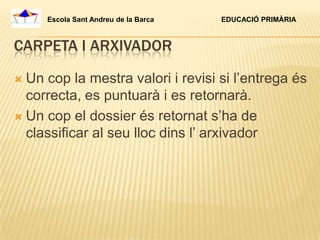 Escola Sant Andreu de la Barca   EDUCACIÓ PRIMÀRIA



CARPETA I ARXIVADOR

 Un cop la mestra valori i revisi si l’entrega és
  correcta, es puntuarà i es retornarà.
 Un cop el dossier és retornat s’ha de
  classificar al seu lloc dins l’ arxivador
 