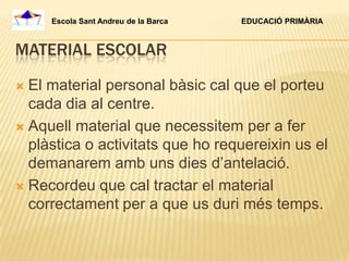 Escola Sant Andreu de la Barca   EDUCACIÓ PRIMÀRIA



MATERIAL ESCOLAR

 El material personal bàsic cal que el porteu
  cada dia al centre.
 Aquell material que necessitem per a fer
  plàstica o activitats que ho requereixin us el
  demanarem amb uns dies d’antelació.
 Recordeu que cal tractar el material
  correctament per a que us duri més temps.
 
