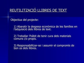 REUTILITZACIÓ LLIBRES DE TEXT Objectius del projecte: 1) Abaratir la despesa econòmica de les famílies en l’adquisició dels llibres de text. 2) Treballar l’hàbit de tenir cura dels materials comuns i/o propis. 3) Responsabilitzar-se i assumir el compromís de bon ús dels llibres. 