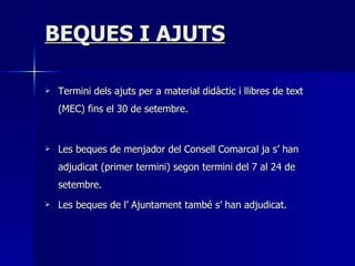 BEQUES I AJUTS Termini dels ajuts per a material didàctic i llibres de text (MEC) fins el 30 de setembre. Les beques de menjador del Consell Comarcal ja s’ han adjudicat (primer termini) segon termini del 7 al 24 de setembre. Les beques de l’ Ajuntament també s’ han adjudicat. 