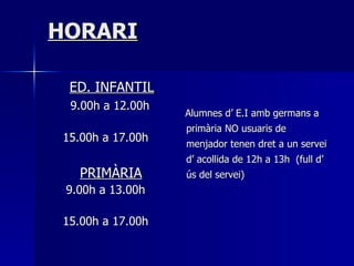 HORARI   ED. INFANTIL 9.00h a 12.00h 15.00h a 17.00h   PRIMÀRIA 9.00h a 13.00h 15.00h a 17.00h Alumnes d’ E.I amb germans a primària NO usuaris de menjador tenen dret a un servei d’ acollida de 12h a 13h  (full d’ ús del servei) 