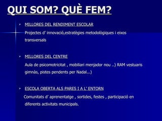 QUI SOM? QUÈ FEM? MILLORES DEL RENDIMENT ESCOLAR Projectes d’ innovació,estratègies metodològiques i eixos transversals MILLORES DEL CENTRE Aula de   psicomotricitat   ,   mobiliari menjador nou ..) RAM vestuaris gimnàs, pistes pendents per Nadal...) ESCOLA OBERTA ALS PARES I A L’ ENTORN Comunitats d’ aprenentatge , sortides, festes , participació en diferents activitats municipals. 