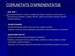 COMUNITATS D’APRENENTATGE QUÈ  SÓN ? ÉS UN CANVI PROFUND A L’ ESCOLA  DE MANERA QUE INTEGRA I DINAMITZA LA PARTICIPACIÓ I LA IMPLICACIÓ DE LES FAMÍLIES , ALUMNES I MESTRES , CREANT UNA AUTÈNTICA COMUNITAT AMB UNS MATEIXOS OBJECTIUS  EN QUÈ ES BASEN? APRENENTATGE DIALÒGIC (DIÀLEG IGUALITARI I INTEL·LIGÈNCIA CULTURAL) APRENDRE A TRAVÉS DEL DIÀLEG TRANSFORMA LES RELACIONS  ENTRE LESPERSONES I EL SEU ENTORN. QUINS OBJECTIUS TÉ? IMPLICAR A LES FAMÍLIES (INCLÚS MITJANÇANT UN CONTRACTE) FOMENTAR LA SOLIDARITAT ENTRE ALUMNES (TREBALL COOPERATIU) I AMB LES FAMÍLIES ( FAMÍLIES VOLUNTÀRIES, TALLERS DE FAMÍLIES ,..) ASSEGURAR L’ ÈXIT ESCOLAR TREBALLANT ESPECIALMENT LES INSTRUMENTALS (SOBRE TOT LA LECTURA) 