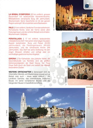 PALS |15 km entfernt, ländlicher Fremdenverkehrsort.
Romanische Kirche, einer der Türme seiner alten
Festungsmauer und die schöne Altstadt sind erhalten.
Wochenmarkt. Golfplatz.
PERATALLADA | 17 km entfernt, bedeutendes
mittelalterliches Dorf. Hat seinen ehemaligen feudalen
Aspekt beibehalten. Burg und Palast (XI-XIV
Jahrhundert), die Festungsmauern (XII-XIII
Jahrhundert), und die romanische Kirche (XIII
Jahrhundert). Das Dorf hat seine Aufteilung mit den
engen Strassen erhalten und verfügt über ein
reichhaltiges gastronomisches Angebot.

Pals

LA BISBAL D’EMPORDÀ |23 km entfernt, grosses
Bauerndorf mit bedeutender Keramikindustrie.
Mittelalterliche romanische Burg (XII Jahrhundert).
Wochenmarkt. Seine Geschichte ist mit der ganzen
Region verknüpft. Wir empfehlen seine Backwaren.

La Bisbal d’Empordà

11

Girona

LUGARES DE INTERÉS

WEITERE ORTSCHAFTEN | Sehenswert sind die
Ortschaften Monells und Madremanya (unweit von La
Bisbal) oder auch – etwas weiter entfernt – der
Landkreis Garrotxa, das mittelalterliche Städtchen
Besalú mit seiner romanischen Brücke oder die
hängenden Häuser in Castellfollit de la Roca.

Peratallada

GIRONA | Die Kathedrale, das jüdische Viertel, die
Geschäftsstraße Les Rambles sind die größten
Sehenswürdigkeiten der Stadt Girona. Der Fluss
Onyar fließt durch die Stadt und verleiht der Altstadt
besonderen Zauber.

 