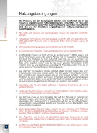 NORMATIVA

Nutzungsbedingungen
Alle Personen, die den Campingplatz betreten, sind verpflichtet, die an der
Rezeption angeschlagenen Nutzungsbedingungen einzuhalten. Im Folgenden
werden die einzelnen Vorschriften zusammenfassend aufgelistet. Im Zweifelsfall
sind die an der Rezeption angeschlagenen Nutzungsbedingungen
ausschlaggebend.
Alle Gäste und Besucher des Campingplatzes müssen die folgenden Vorschriften
befolgen.
Ruhezeit und Fahrverbot auf dem Campingplatz von 24,00 8,00 Uhr. Das Fahren AUF
DEM GESAMTEN PLATZ ist außer in dringenden Fällen (Krankenwagen, Arzt o. Ä.)
verboten.
Öffnungszeit des Campingplatzes und freies Fahren von 8,00 24,00 Uhr.
Die Höchstgeschwindigkeit für Fahrzeuge beträgt auf dem Campingplatz 5 km/Std.
Die Standplätze müssen vor 12:00 Uhr und die Bungalows vor 11:00 Uhr geräumt und
sauber hinterlassen werden. Bei späterer Abreise wird ein zusätzlicher Aufenthaltstag
berechnet. Der Endbetrag für Ihren Aufenthalt ergibt sich aus der Gesamtzahl der
Übernachtungen auf dem Campingplatz. Die Rechnung kann am Abreisetag oder einige
Tage vorher beglichen werden. Falls Sie das zuvor gebuchte Abreisedatum ändert
möchten, teilen Sie uns dies bitte am Anreisetag mit. Andernfalls werden Ihnen alle im
Voraus gebuchten Übernachtungen in Rechnung gestellt.
Das Mitbringen von Haustieren ist unter Vorbehalt erlaubt. Tierhalter müssen über einen
entsprechenden Impfausweis verfügen und die Tiere stets angeleint haben. Haustiere dürfen
sich keinesfalls in den sanitären Anlagen oder am Swimmingpool aufhalten. Hunde sind
IMMER an der Leine zu führen und müssen ihr Geschäft außerhalb des Campingplatzes
verrichten. Außerdem dürfen Hunde auf dem Standplatz keinesfalls allein gelassen werden.
Bei Buchung eines Bungalows ist das Mitbringen von Haustieren nicht gestattet.
Jugendliche unter 18 Jahre haben Zutritt nur in Begleitung Erwachsener, die für sie
verantwortlich sind.
Kinder unter 10 Jahre müssen immer von einer verantwortlichen Person begleitet werden,
vor allem in den Sanitäranlagen und Schwimmbädern.
Das Fahrzeug muss auf dem Standplatz oder auf dem Parkplatz im Außenbereich
abgestellt werden, unter keinen Umständen jedoch auf den Wegen oder auf freien
Standplätzen. Die Fahrzeugwäsche ist ausschließlich auf dem auf dem Übersichtsplan
eingezeichneten Autowaschplatz gestattet und keinesfalls auf den Standplätzen oder
Wegen des Campingplatzes.
Wenn Campinggäste Besucher haben, müssen sie der Rezeption vorher Mitteilung
geben. Der Campingplatz behält sich das Recht vor, die Besucher vom Platz zu verweisen.
Zwischen 24,00 und 8,00 Uhr sind keine Besuche gestattet.
Das Anzünden von Feuern ist strengstens untersagt. Ausgenommen sind
vorschriftsgemäße und überwachte Grillgeräte. An windigen Tagen ist besondere Vorsicht
erforderlich.
16

Der Müll muss IN VERSCHLOSSENEN PLASTIKBEUTELN in den Müllcontainern neben
der Rezeption entsorgt werden.

 