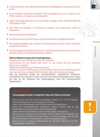 Es wird empfohlen, keine Wertsachen oder größere Geldbeträge im Caravan bzw. Zelt zu
lassen.

17

In der Rezeption sind Safes vorhanden. Die Campinggäste sind für ihr Eigentum wie
PKWs, Caravans, Fahrräder usw. verantwortlich.
Sollten Sie Heringe tiefer als 30 cm in den Boden schlagen wollen, benachrichtigen Sie
die Rezeption vorher.
Das Recht der Nachbarn auf Erholung ist jederzeit und insbesondere nachts zu
respektieren.
Wir akzeptieren keine Kreditkarten.

Alle Unregelmäßigkeiten der korrekten Funktionsweise des Platzes sind der Rezeption
umgehend mitzuteilen.
Der Campingplatz akzeptiert keine Gruppen, weder Verwandte noch Freunde. Auf einem
Stellplatz dürfen sich höchstens 6 Personen aufhalten.
Weitere Bestimmungen des Campingplatzes....
Respektieren Sie unsere Blumen, Büsche und Bäume.
Verschwenden Sie kein Wasser oder Strom, um die Umwelt und die natürlichen
Ressourcen zu erhalten.
Hängen Sie die Wäsche zum Trocknen diskret auf.
Helfen Sie uns bei der Mülltrennung, indem Sie Papier, Glas, Plastik und Dosen getrennt
sammeln und in den entsprechenden Containern neben der Rezeption entsorgen.
Falls Sie besondere Abfälle wie Leuchtstoffröhren, Autobatterien, Glühbirnen,
Fahrradreifen usw. entsorgen müssen, die nicht in den Hausmüll gelangen dürfen, fragen
Sie bitte an der Rezeption des Campingplatzes nach den entsprechenden
Abgabestellen.

STRICT RULES
Campinggäste werden in folgenden Fallen des Platzes verwiesen:
Wenn sie über den Zaun des Campingplatzes klettern, d. h., für den Zugang
und das Verlassen ist nur der Eingang zu benutzen.
Wenn sie die Schließzeiten des Schwimmbads nicht respektieren.
Wenn ein Hundeeigentümer wiederholt verwarnt wurde, weil er die
Vorschriften für Hunde auf dem Platz nicht beachtete.
Wenn sie einen Stromkasten auf dem Campingplatz manipulieren.
Wenn sie die Lautstärke des Fernsehers oder der Musik nicht reduzieren, da
die Nachbarn ein Recht auf Ruhe haben. Auf den Terrassen und an den
Schwimmbädern sind keine Musik- und Fernsehgeräte gestattet.
Wenn sie ohne vorherige Genehmigung der Rezeption Besucher auf den
Campingplatz mitnehmen.

NORMATIVA

Die Gäste müssen die Einrichtungen auf dem Platz korrekt und pfleglich benutzen.

 