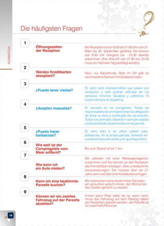 Die häufigsten Fragen
1

Die Rezeption ist von 9.00 bis 21.00 Uhr vom 31.
März bis 30. September geöffnet. Sie können
von 9.00 Uhr morgens bis 23.30 abends
ankommen (Ihre Ankunft von 21.00 bis 23.30
muss am nächsten Tag bestätigt werden).

Werden Kreditkarten
akzeptiert?

NORMATIVA

Öffnungszeiten
der Rezeption

Nein, nur Barzahlung. Aber im Ort gibt es
verschiedene Banken mit Geldautomaten.

2

3
¿Puedo tener visitas?

4

Sí, pero será imprescindible que pasen por
recepción y sólo podrán disfrutar de los
servicios mínimos (lavabos y cafetería). El
coche siempre en el parking.

¿Aceptan mascotas?

5
6

Sí, excepto en los bungalows. Todos los
responsables de animales tienen la obligación
de llevar su libro o certificado de vacunación.
Todos los animales deberán ir siempre atados
y está prohibido dejarlos solos en la parcela.

¿Puedo hacer
barbacoas?

Sí, pero sólo si se utiliza carbón para
barbacoas, en la propia parcela, teniendo en
cuenta la fuerza del viento y sin que toque tierra.
Bis zum Strand ist es 1 km.

Wie kann ich
ein Auto mieten?

Wir arbeiten mit einer Mietwagenagentur
zusammen und Sie können an der Rezeption
alle Formalitäten erledigen. Zwei unerlässliche
Voraussetzungen: Sie müssen älter als 21
Jahre sein und über eine Kreditkarte verfügen.

Kann ich eine bestimmte
Parzelle buchen?

Wir reservieren keine bestimmten Parzellen;
wir versuchen jedoch immer, den Wünschen
des Gastes gerecht zu werden.

Können wir ein zweites
Fahrzeug auf der Parzelle
abstellen?

7

Wie weit ist der
Campingplatz vom
Meer entfernt?

Immer wenn Platz dafür da ist, wenn nicht,
muss das Fahrzeug auf dem Parking neben
der Rezeption geparkt werden; die Parzelle ist
für maximal 6 Personen.

8
9

18

 