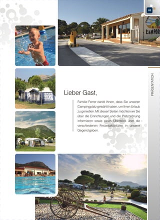 Lieber Gast,
Familie Ferrer dankt Ihnen, dass Sie unseren
Campingplatz gewählt haben, um Ihren Urlaub
zu genießen. Mit diesen Seiten möchten wir Sie
über die Einrichtungen und die Platzordnung
informieren sowie einen Überblick über die
verschiedenen Freizeitaktivitäten in unserer
Gegend geben.

PRÄSENTATION

03

 