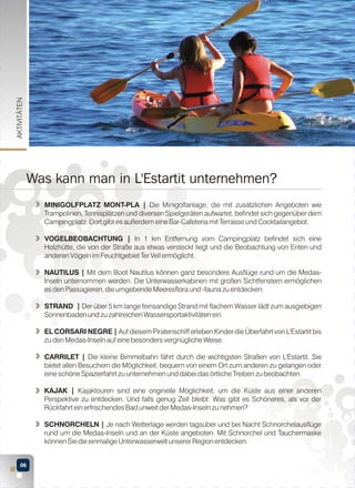 AKTIVITÄTEN

Was kann man in L'Estartit unternehmen?
MINIGOLFPLATZ MONT-PLA | Die Minigolfanlage, die mit zusätzlichen Angeboten wie
Trampolinen, Tennisplätzen und diversen Spielgeräten aufwartet, befindet sich gegenüber dem
Campingplatz. Dort gibt es außerdem eine Bar-Cafeteria mit Terrasse und Cocktailangebot.
VOGELBEOBACHTUNG | In 1 km Entfernung vom Campingplatz befindet sich eine
Holzhütte, die von der Straße aus etwas versteckt liegt und die Beobachtung von Enten und
anderen Vögeln im Feuchtgebiet Ter Vell ermöglicht.
NAUTILUS | Mit dem Boot Nautilus können ganz besondere Ausflüge rund um die MedasInseln unternommen werden. Die Unterwasserkabinen mit großen Sichtfenstern ermöglichen
es den Passagieren, die umgebende Meeresflora und -fauna zu entdecken.
STRAND | Der über 5 km lange feinsandige Strand mit flachem Wasser lädt zum ausgiebigen
Sonnenbaden und zu zahlreichen Wassersportaktivitäten ein.
EL CORSARI NEGRE | Auf diesem Piratenschiff erleben Kinder die Überfahrt von L'Estartit bis
zu den Medas-Inseln auf eine besonders vergnügliche Weise.
CARRILET | Die kleine Bimmelbahn fährt durch die wichtigsten Straßen von L'Estartit. Sie
bietet allen Besuchern die Möglichkeit, bequem von einem Ort zum anderen zu gelangen oder
eine schöne Spazierfahrt zu unternehmen und dabei das örtliche Treiben zu beobachten.
KAJAK | Kajaktouren sind eine originelle Möglichkeit, um die Küste aus einer anderen
Perspektive zu entdecken. Und falls genug Zeit bleibt: Was gibt es Schöneres, als vor der
Rückfahrt ein erfrischendes Bad unweit der Medas-Inseln zu nehmen?
SCHNORCHELN | Je nach Wetterlage werden tagsüber und bei Nacht Schnorchelausflüge
rund um die Medas-Inseln und an der Küste angeboten. Mit Schnorchel und Tauchermaske
können Sie die einmalige Unterwasserwelt unserer Region entdecken.
06

 
