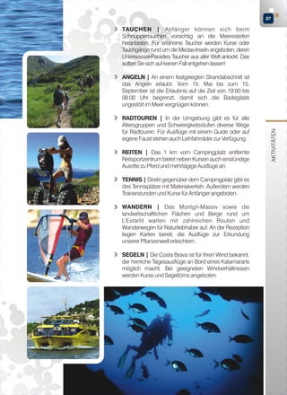 07

TAUCHEN | Anfänger können sich beim
Schnuppertauchen vorsichtig an die Meerestiefen
herantasten. Für erfahrene Taucher werden Kurse oder
Tauchgänge rund um die Medas-Inseln angeboten, deren
Unterwasser-Paradies Taucher aus aller Welt anlockt. Das
sollten Sie sich auf keinen Fall entgehen lassen!

RADTOUREN | In der Umgebung gibt es für alle
Altersgruppen und Schwierigkeitsstufen diverse Wege
für Radtouren. Für Ausflüge mit einem Guide oder auf
eigene Faust stehen auch Leihfahrräder zur Verfügung.
REITEN | Das 1 km vom Campingplatz entfernte
Reitsportzentrum bietet neben Kursen auch einstündige
Ausritte zu Pferd und mehrtägige Ausflüge an.
TENNIS | Direkt gegenüber dem Campingplatz gibt es
drei Tennisplätze mit Materialverleih. Außerdem werden
Trainerstunden und Kurse für Anfänger angeboten.
WANDERN | Das Montgrí-Massiv sowie die
landwirtschaftlichen Flächen und Berge rund um
L'Estartit warten mit zahlreichen Routen und
Wanderwegen für Naturliebhaber auf. An der Rezeption
liegen Karten bereit, die Ausflüge zur Erkundung
unserer Pflanzenwelt erleichtern.
SEGELN | Die Costa Brava ist für ihren Wind bekannt,
der herrliche Tagesausflüge an Bord eines Katamarans
möglich macht. Bei geeigneten Windverhältnissen
werden Kurse und Segeltörns angeboten.

AKTIVITÄTEN

ANGELN | An einem festgelegten Strandabschnitt ist
das Angeln erlaubt. Vom 15. Mai bis zum 15.
September ist die Erlaubnis auf die Zeit von 19:00 bis
08:00 Uhr begrenzt, damit sich die Badegäste
ungestört im Meer vergnügen können.

 