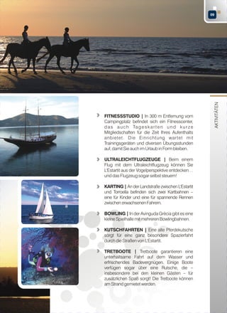 FITNESSSTUDIO | In 300 m Entfernung vom
Campingplatz befindet sich ein Fitnesscenter,
d a s a u c h Ta g e s k a r t e n u n d k u r z e
Mitgliedschaften für die Zeit Ihres Aufenthalts
anbietet. Die Einrichtung wartet mit
Trainingsgeräten und diversen Übungsstunden
auf, damit Sie auch im Urlaub in Form bleiben.
ULTRALEICHTFLUGZEUGE | Beim einem
Flug mit dem Ultraleichtflugzeug können Sie
L'Estartit aus der Vogelperspektive entdecken…
und das Flugzeug sogar selbst steuern!
KARTING | An der Landstraße zwischen L'Estartit
und Torroella befinden sich zwei Kartbahnen –
eine für Kinder und eine für spannende Rennen
zwischen erwachsenen Fahrern.
BOWLING | In der Avinguda Grècia gibt es eine
kleine Spielhalle mit mehreren Bowlingbahnen.
KUTSCHFAHRTEN | Eine alte Pferdekutsche
sorgt für eine ganz besondere Spazierfahrt
durch die Straßen von L'Estartit.
TRETBOOTE | Tretboote garantieren eine
unterhaltsame Fahrt auf dem Wasser und
erfrischendes Badevergnügen. Einige Boote
verfügen sogar über eine Rutsche, die –
insbesondere bei den kleinen Gästen – für
zusätzlichen Spaß sorgt! Die Tretboote können
am Strand gemietet werden.

AKTIVITÄTEN

09

 