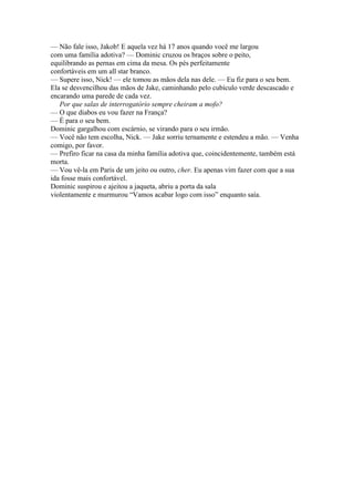 — Não fale isso, Jakob! E aquela vez há 17 anos quando você me largou
com uma família adotiva? — Dominic cruzou os braços sobre o peito,
equilibrando as pernas em cima da mesa. Os pés perfeitamente
confortáveis em um all star branco.
— Supere isso, Nick! — ele tomou as mãos dela nas dele. — Eu fiz para o seu bem.
Ela se desvencilhou das mãos de Jake, caminhando pelo cubículo verde descascado e
encarando uma parede de cada vez.
Por que salas de interrogatório sempre cheiram a mofo?
— O que diabos eu vou fazer na França?
— É para o seu bem.
Dominic gargalhou com escárnio, se virando para o seu irmão.
— Você não tem escolha, Nick. — Jake sorriu ternamente e estendeu a mão. — Venha
comigo, por favor.
— Prefiro ficar na casa da minha família adotiva que, coincidentemente, também está
morta.
— Vou vê-la em Paris de um jeito ou outro, cher. Eu apenas vim fazer com que a sua
ida fosse mais confortável.
Dominic suspirou e ajeitou a jaqueta, abriu a porta da sala
violentamente e murmurou “Vamos acabar logo com isso” enquanto saía.

 