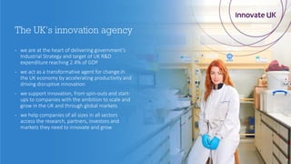 - we are at the heart of delivering government’s
Industrial Strategy and target of UK R&D
expenditure reaching 2.4% of GDP
- we act as a transformative agent for change in
the UK economy by accelerating productivity and
driving disruptive innovation
- we support innovation, from spin-outs and start-
ups to companies with the ambition to scale and
grow in the UK and through global markets
- we help companies of all sizes in all sectors
access the research, partners, investors and
markets they need to innovate and grow
4
The UK’s innovation agency
 