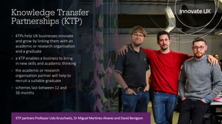 Knowledge Transfer
Partnerships (KTP)
6
KTP partners Professor Udo Kruschwitz, Dr Miguel Martinez-Alvarez and David Benigson
- KTPs help UK businesses innovate
and grow by linking them with an
academic or research organisation
and a graduate
- a KTP enables a business to bring
in new skills and academic thinking
- the academic or research
organisation partner will help to
recruit a suitable graduate
- schemes last between 12 and
36 months
 