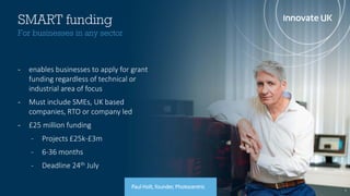 7
SMART funding
- enables businesses to apply for grant
funding regardless of technical or
industrial area of focus
- Must include SMEs, UK based
companies, RTO or company led
- £25 million funding
- Projects £25k-£3m
- 6-36 months
- Deadline 24th July
For businesses in any sector
Paul Holt, founder, Photocentric
 