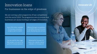 Innovation loans
8
For businesses on the edge of greatness
We are running a pilot programme of loan competitions
until the end of 2019. The programme aims to ensure that
businesses can access funding at all stages of innovation.
Up to £50 million available
for business innovation
projects near to market
Offered through competitions
to UK SMEs that want to scale
up by developing new services
Can be used for late-stage
R&D projects not yet at the
point of commercialisation
Delivered by Innovate UK
Loans Ltd, a wholly-owned
subsidiary of Innovate UK
 