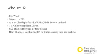 Who am I?
• Ben Ward
• 20 years in ISPs
• ALA wholesale platform for WISPs (BDUK innovation fund)
• TV Whitespace pilot in Oxford
• CEO of Flood Network: IoT for Flooding.
• Now: Clearview Intelligence: IoT for traffic, journey time and parking
 