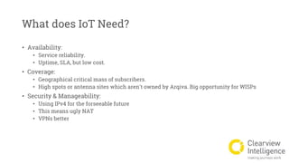 What does IoT Need?
• Availability:
• Service reliability.
• Uptime, SLA, but low cost.
• Coverage:
• Geographical critical mass of subscribers.
• High spots or antenna sites which aren't owned by Arqiva. Big opportunity for WISPs
• Security & Manageability:
• Using IPv4 for the forseeable future
• This means ugly NAT
• VPNs better
 