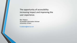 Ben Watson
Accessible Information Adviser
University of Kent
b.watson@kent.ac.uk
The opportunity of accessibility:
increasing impact and improving the
user experience.
 