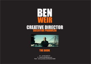 BEN
        WEIR
CREATIVE DIRECTOR
   EXECUTIVE PRODUCER




           THE BOOK
             M - +61422 806 577
         E - benito.weir@gmail.com
   Reel - www.youtube.com/benito12008
 
