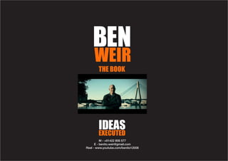 BEN
     WEIR
        THE BOOK




        IDEAS
        EXECUTED
          M - +61422 806 577
      E - benito.weir@gmail.com
Reel - www.youtube.com/benito12008
 