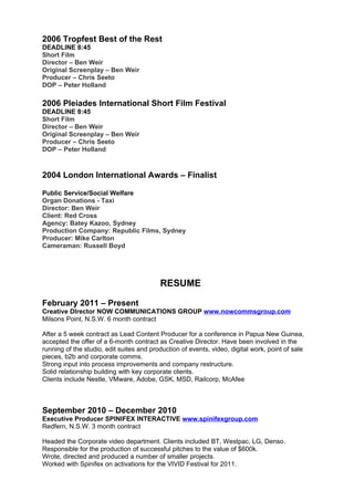2006 Tropfest Best of the Rest
DEADLINE 8:45
Short Film
Director – Ben Weir
Original Screenplay – Ben Weir
Producer – Chris Seeto
DOP – Peter Holland

2006 Pleiades International Short Film Festival
DEADLINE 8:45
Short Film
Director – Ben Weir
Original Screenplay – Ben Weir
Producer – Chris Seeto
DOP – Peter Holland



2004 London International Awards – Finalist

Public Service/Social Welfare
Organ Donations - Taxi
Director: Ben Weir
Client: Red Cross
Agency: Batey Kazoo, Sydney
Production Company: Republic Films, Sydney
Producer: Mike Carlton
Cameraman: Russell Boyd




                                          RESUME

February 2011 – Present
Creative DIrector NOW COMMUNICATIONS GROUP www.nowcommsgroup.com
Milsons Point, N.S.W. 6 month contract

After a 5 week contract as Lead Content Producer for a conference in Papua New Guinea,
accepted the offer of a 6-month contract as Creative Director. Have been involved in the
running of the studio, edit suites and production of events, video, digital work, point of sale
pieces, b2b and corporate comms.
Strong input into process improvements and company restructure.
Solid relationship building with key corporate clients.
Clients include Nestle, VMware, Adobe, GSK, MSD, Railcorp, McAfee



September 2010 – December 2010
Executive Producer SPINIFEX INTERACTIVE www.spinifexgroup.com
Redfern, N.S.W. 3 month contract

Headed the Corporate video department. Clients included BT, Westpac, LG, Denso.
Responsible for the production of successful pitches to the value of $600k.
Wrote, directed and produced a number of smaller projects.
Worked with Spinifex on activations for the VIVID Festival for 2011.
 