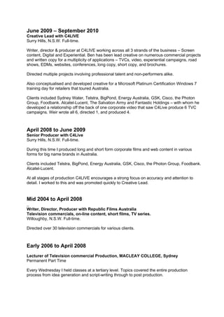 June 2009 – September 2010
Creative Lead with C4LIVE
Surry Hills, N.S.W. Full-time.

Writer, director & producer at C4LIVE working across all 3 strands of the business – Screen
content, Digital and Experiential. Ben has been lead creative on numerous commercial projects
and written copy for a multiplicity of applications – TVCs, video, experiential campaigns, road
shows, EDMs, websites, conferences, long copy, short copy, and brochures.

Directed multiple projects involving professional talent and non-performers alike.

Also conceptualised and developed creative for a Microsoft Platinum Certification Windows 7
training day for retailers that toured Australia.

Clients included Sydney Water, Telstra, BigPond, Energy Australia, GSK, Cisco, the Photon
Group, Foodbank. Alcatel-Lucent, The Salvation Army and Fantastic Holdings – with whom he
developed a relationship off the back of one corporate video that saw C4Live produce 6 TVC
campaigns. Weir wrote all 6, directed 1, and produced 4.



April 2008 to June 2009
Senior Producer with C4Live
Surry Hills, N.S.W. Full-time.

During this time I produced long and short form corporate films and web content in various
forms for big name brands in Australia.

Clients included Telstra, BigPond, Energy Australia, GSK, Cisco, the Photon Group, Foodbank.
Alcatel-Lucent.

At all stages of production C4LIVE encourages a strong focus on accuracy and attention to
detail. I worked to this and was promoted quickly to Creative Lead.



Mid 2004 to April 2008
Writer, Director, Producer with Republic Films Australia
Television commercials, on-line content, short films, TV series.
Willoughby, N.S.W. Full-time.

Directed over 30 television commercials for various clients.



Early 2006 to April 2008
Lecturer of Television commercial Production, MACLEAY COLLEGE, Sydney
Permanent Part Time

Every Wednesday I held classes at a tertiary level. Topics covered the entire production
process from idea generation and script-writing through to post production.
 