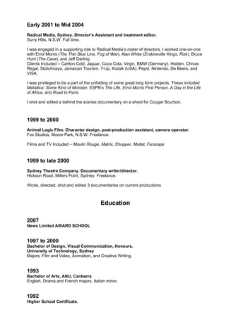 Early 2001 to Mid 2004
Radical Media, Sydney. Director’s Assistant and treatment editor.
Surry Hills, N.S.W. Full time.

I was engaged in a supporting role to Radical Media’s roster of directors. I worked one-on-one
with Errol Morris (The Thin Blue Line, Fog of War), Alan White (Erskineville Kings, Risk), Bruce
Hunt (The Cave), and Jeff Darling.
Clients Included – Carlton Cold, Jaguar, Coca Cola, Virgin, BMW (Germany), Holden, Chivas
Regal, Stolichnaya, Jamaican Tourism, 7-Up, Kodak (USA), Pepsi, Nintendo, De Beers, and
VISA.

I was privileged to be a part of the unfolding of some great long form projects. These included
Metallica: Some Kind of Monster, ESPN’s The Life, Errol Morris First Person, A Day in the Life
of Africa, and Road to Paris.

I shot and edited a behind the scenes documentary on a shoot for Cougar Bourbon.



1999 to 2000
Animal Logic Film. Character design, post-production assistant, camera operator.
Fox Studios, Moore Park, N.S.W. Freelance.

Films and TV Included – Moulin Rouge, Matrix, Chopper, Mullet, Farscape



1999 to late 2000
Sydney Theatre Company. Documentary writer/director.
Hickson Road, Millers Point, Sydney. Freelance.

Wrote, directed, shot and edited 3 documentaries on current productions



                                        Education

2007
News Limited AWARD SCHOOL


1997 to 2000
Bachelor of Design, Visual Communication, Honours.
University of Technology, Sydney
Majors: Film and Video, Animation, and Creative Writing.


1993
Bachelor of Arts, ANU, Canberra
English, Drama and French majors. Italian minor.


1992
Higher School Certificate.
 