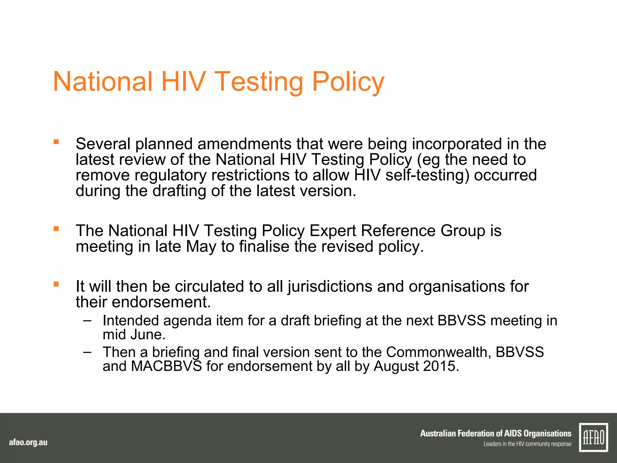 National HIV Testing Policy
 Several planned amendments that were being incorporated in the
latest review of the National HIV Testing Policy (eg the need to
remove regulatory restrictions to allow HIV self-testing) occurred
during the drafting of the latest version.
 The National HIV Testing Policy Expert Reference Group is
meeting in late May to finalise the revised policy.
 It will then be circulated to all jurisdictions and organisations for
their endorsement.
– Intended agenda item for a draft briefing at the next BBVSS meeting in
mid June.
– Then a briefing and final version sent to the Commonwealth, BBVSS
and MACBBVS for endorsement by all by August 2015.
 